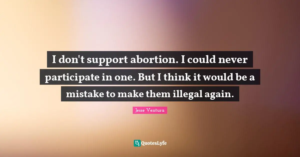 I don't support abortion. I could never participate in one. But I think it would be a mistake to make them illegal again.