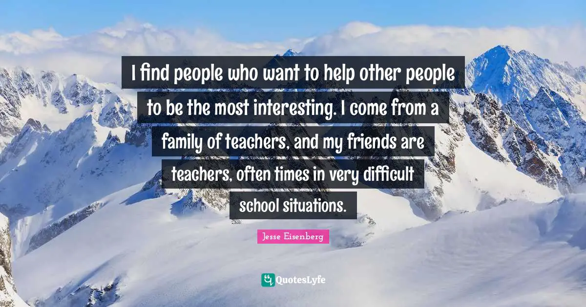 I find people who want to help other people to be the most interesting. I come from a family of teachers, and my friends are teachers, often times in very difficult school situations.