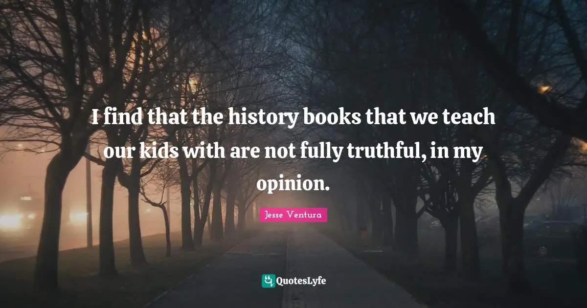 I find that the history books that we teach our kids with are not fully truthful, in my opinion.