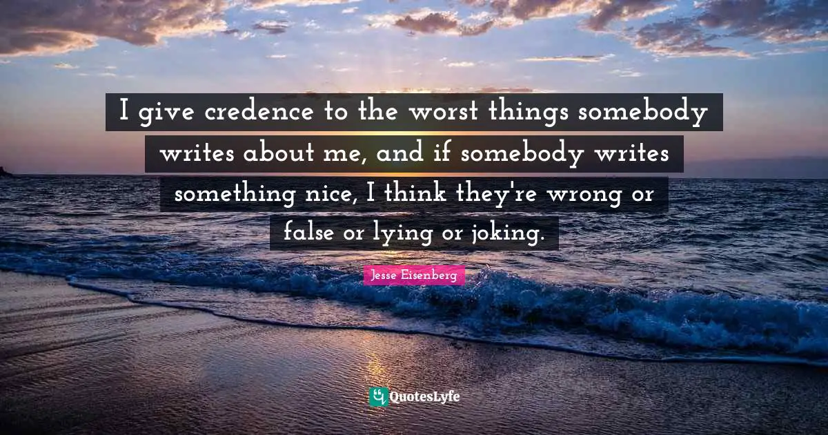 I give credence to the worst things somebody writes about me, and if somebody writes something nice, I think they're wrong or false or lying or joking.