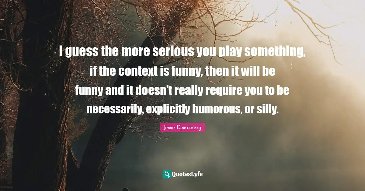 I guess the more serious you play something, if the context is funny, then it will be funny and it doesn't really require you to be necessarily, explicitly humorous, or silly.