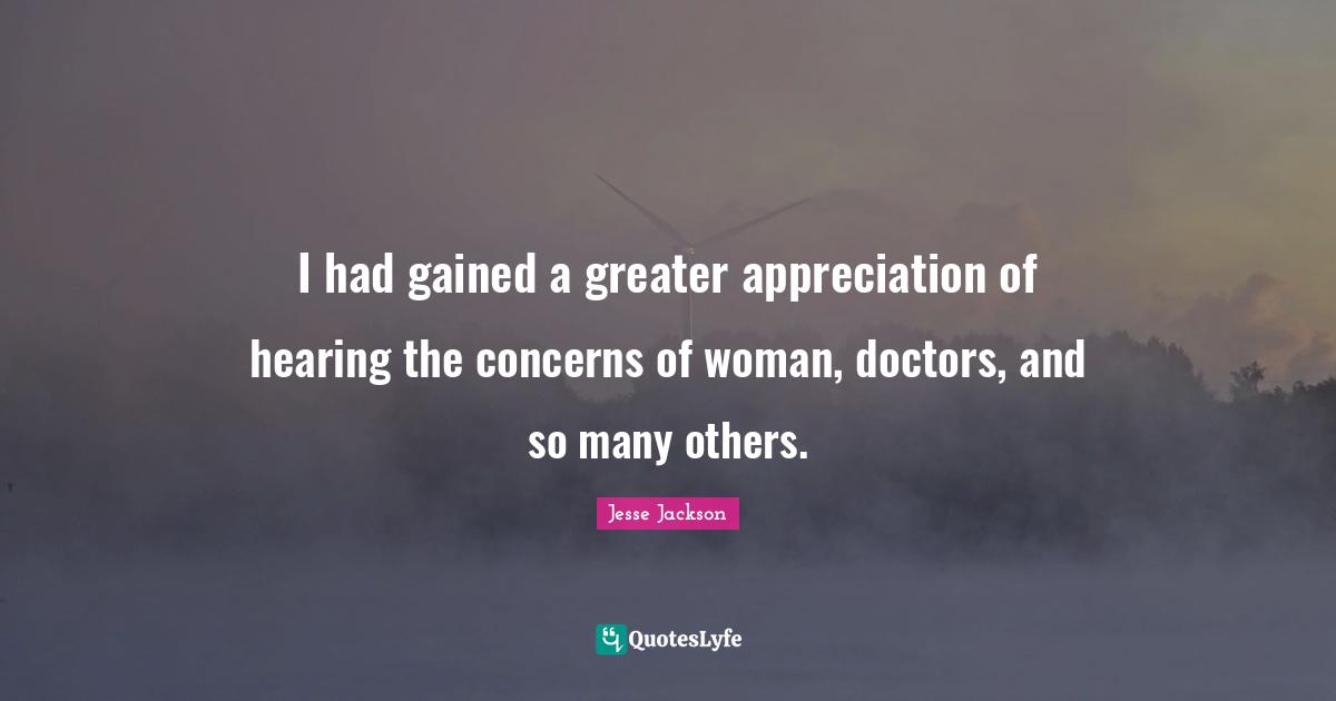 I had gained a greater appreciation of hearing the concerns of woman, doctors, and so many others.