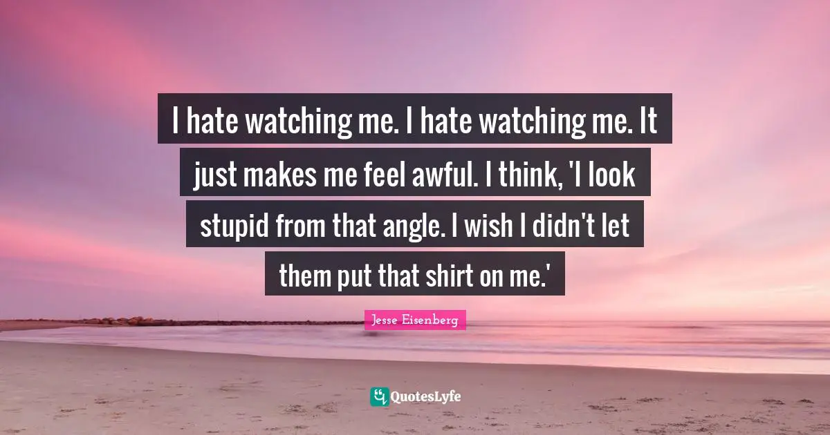 I hate watching me. I hate watching me. It just makes me feel awful. I think, 'I look stupid from that angle. I wish I didn't let them put that shirt on me.'