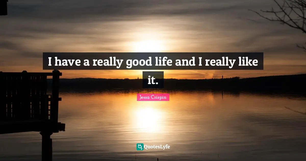 I have a really good life and I really like it.