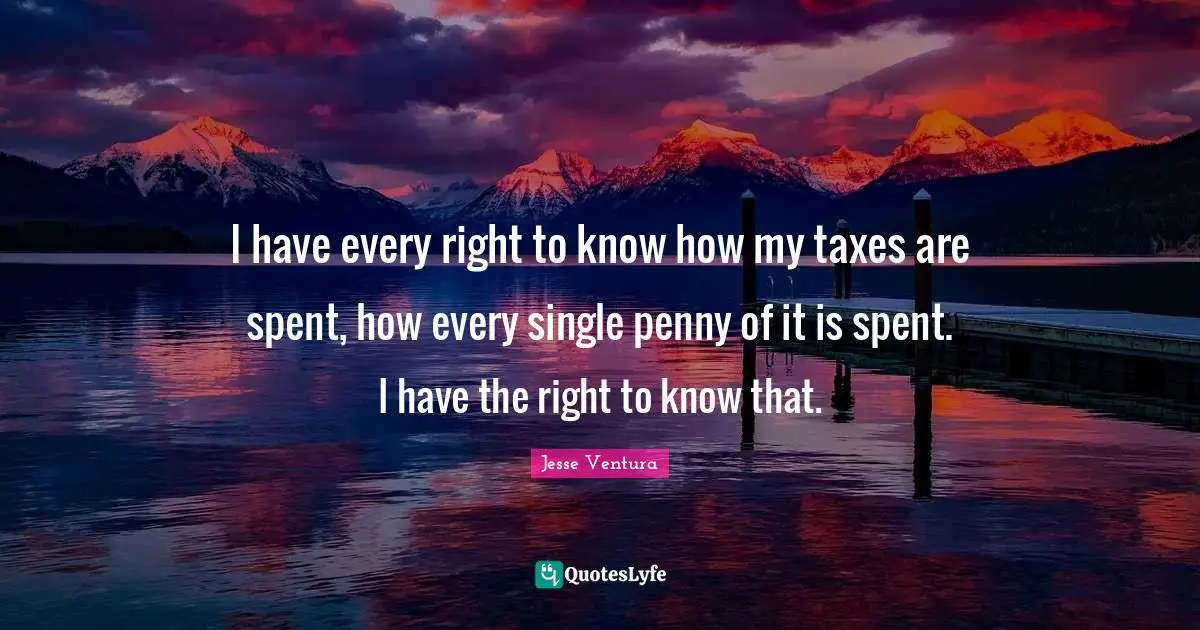 I have every right to know how my taxes are spent, how every single penny of it is spent. I have the right to know that.