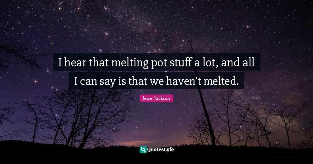 I hear that melting pot stuff a lot, and all I can say is that we haven't melted.