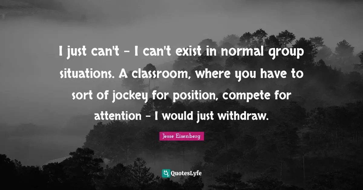 I just can't - I can't exist in normal group situations. A classroom, where you have to sort of jockey for position, compete for attention - I would just withdraw.