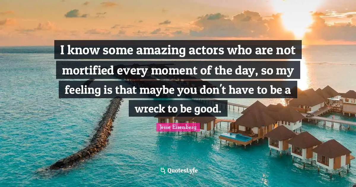 I know some amazing actors who are not mortified every moment of the day, so my feeling is that maybe you don't have to be a wreck to be good.
