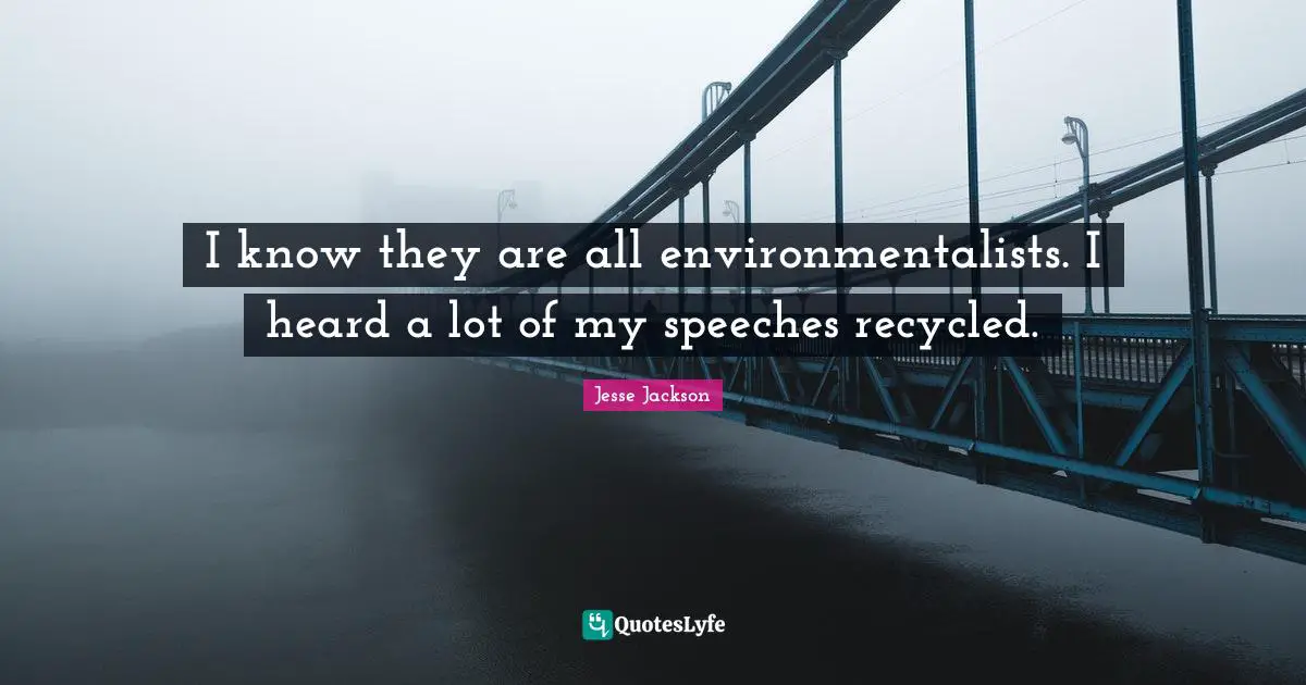 I know they are all environmentalists. I heard a lot of my speeches recycled.