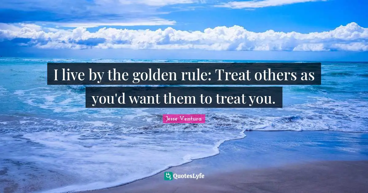 I live by the golden rule: Treat others as you'd want them to treat you.