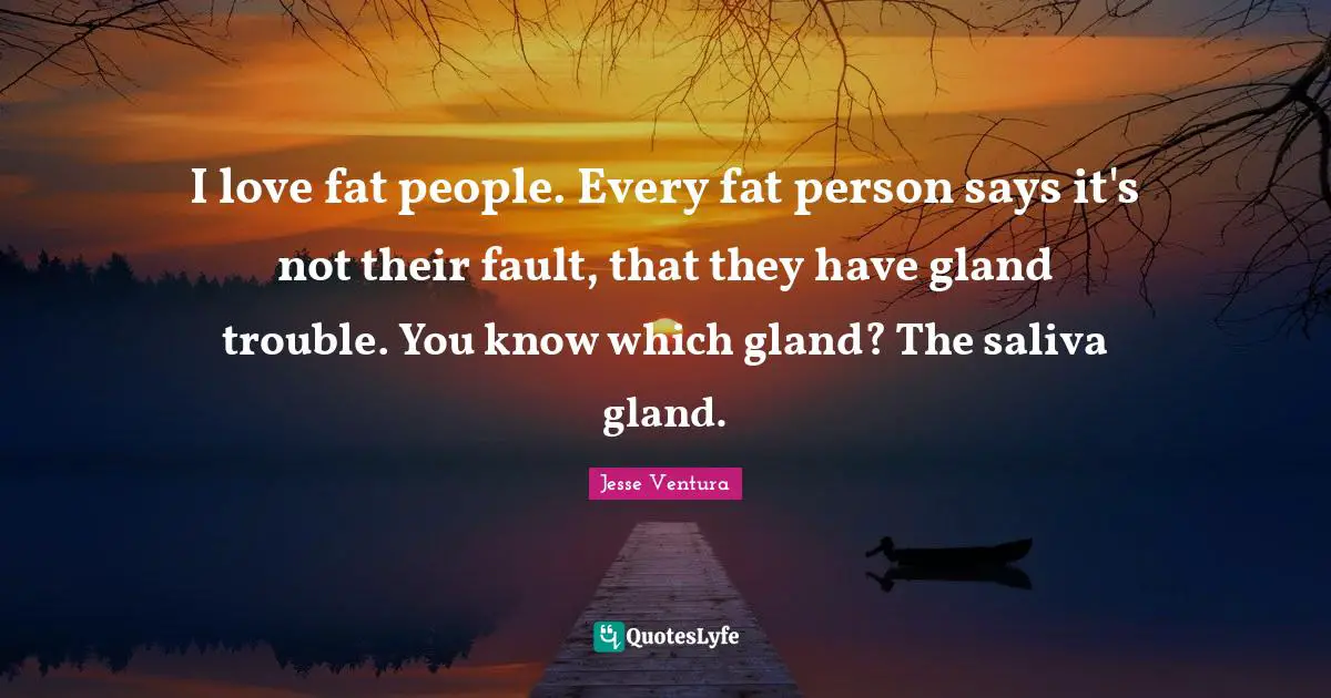 I love fat people. Every fat person says it's not their fault, that they have gland trouble. You know which gland? The saliva gland.