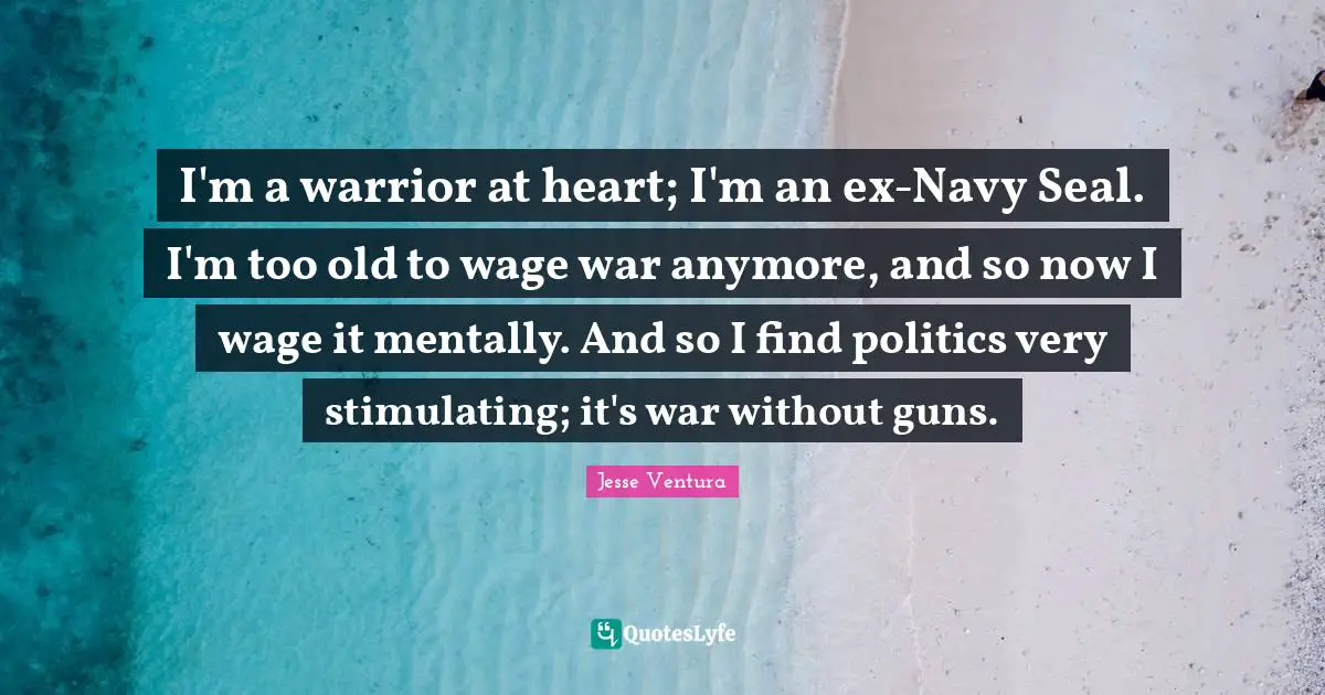 I'm a warrior at heart; I'm an ex-Navy Seal. I'm too old to wage war anymore, and so now I wage it mentally. And so I find politics very stimulating; it's war without guns.