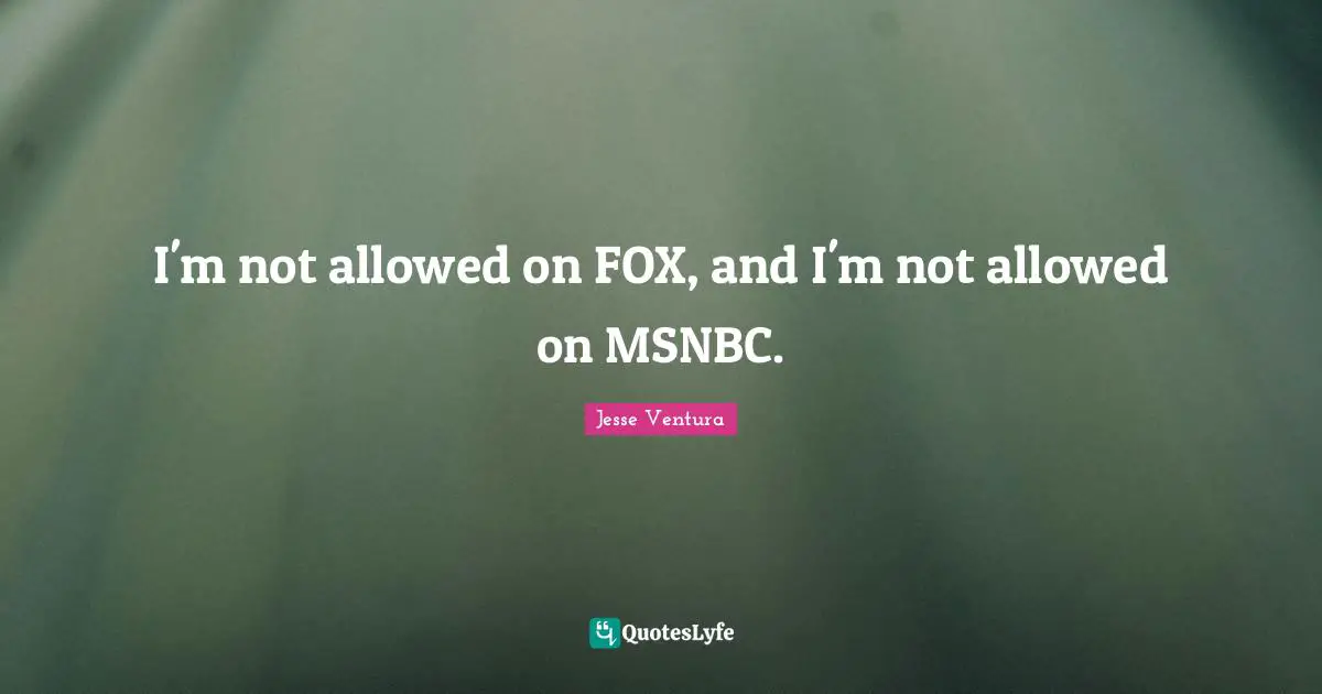 I'm not allowed on FOX, and I'm not allowed on MSNBC.
