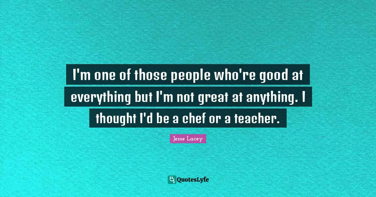 I'm one of those people who're good at everything but I'm not great at anything. I thought I'd be a chef or a teacher.