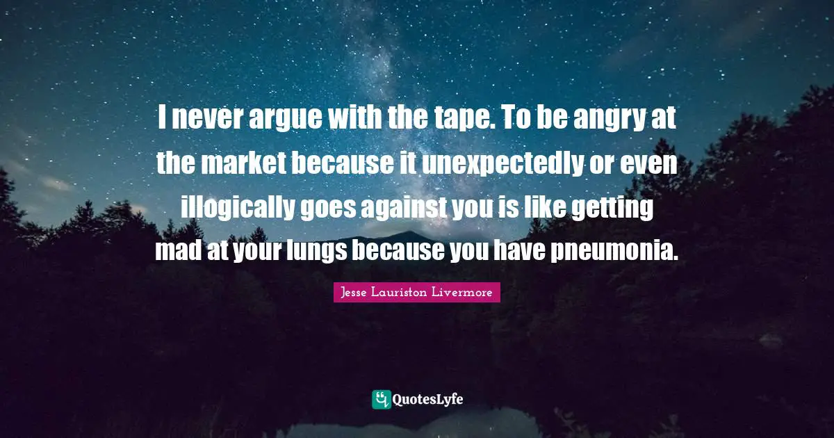 Jesse Lauriston Livermore Quotes: "I never argue with the tape. To be angry at the market because it unexpectedly or even illogically goes against you is like getting mad at your lungs because you have pneumonia."