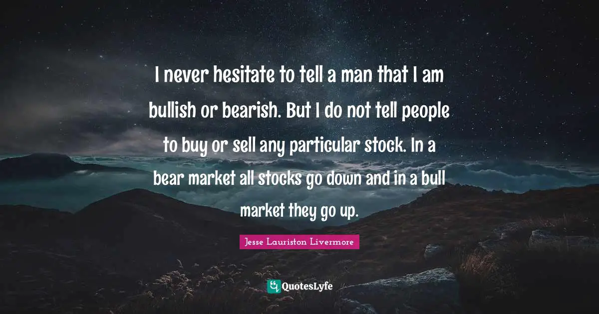 Jesse Lauriston Livermore Quotes: "I never hesitate to tell a man that I am bullish or bearish. But I do not tell people to buy or sell any particular stock. In a bear market all stocks go down and in a bull market they go up."