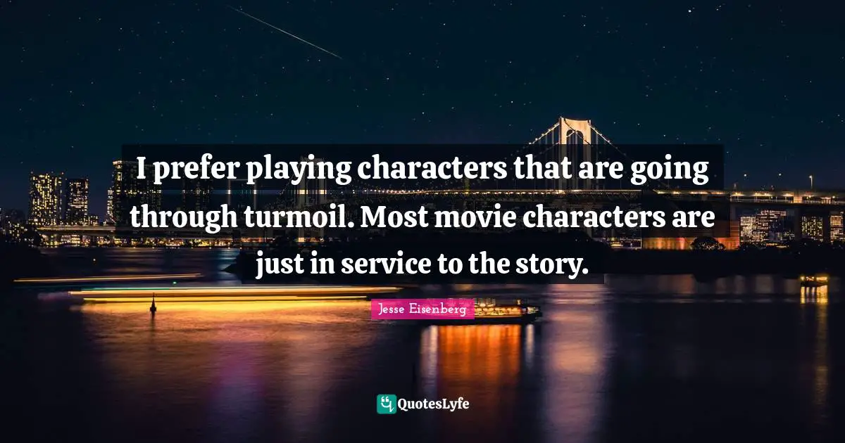 I prefer playing characters that are going through turmoil. Most movie characters are just in service to the story.