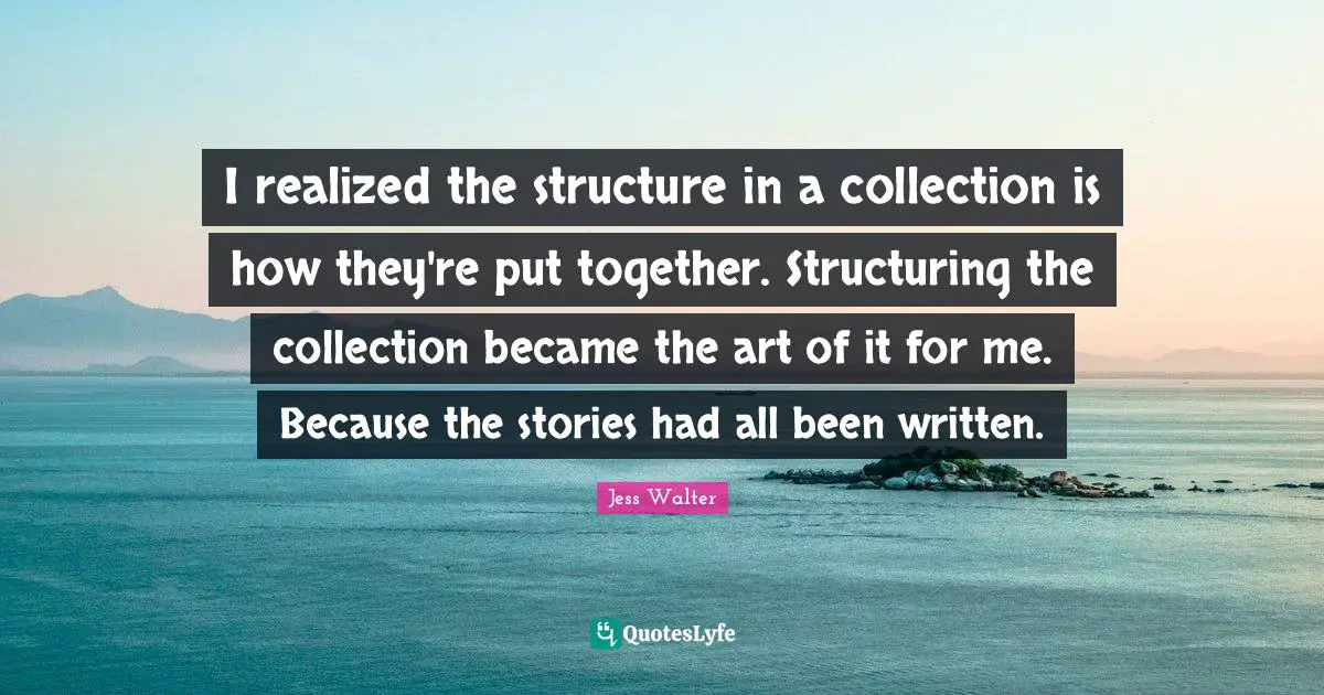 Jess Walter Quotes: "I realized the structure in a collection is how they're put together. Structuring the collection became the art of it for me. Because the stories had all been written."