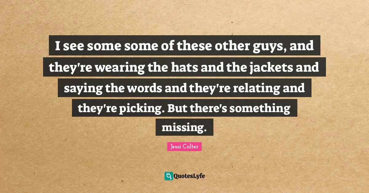 I see some some of these other guys, and they're wearing the hats and the jackets and saying the words and they're relating and they're picking. But there's something missing.