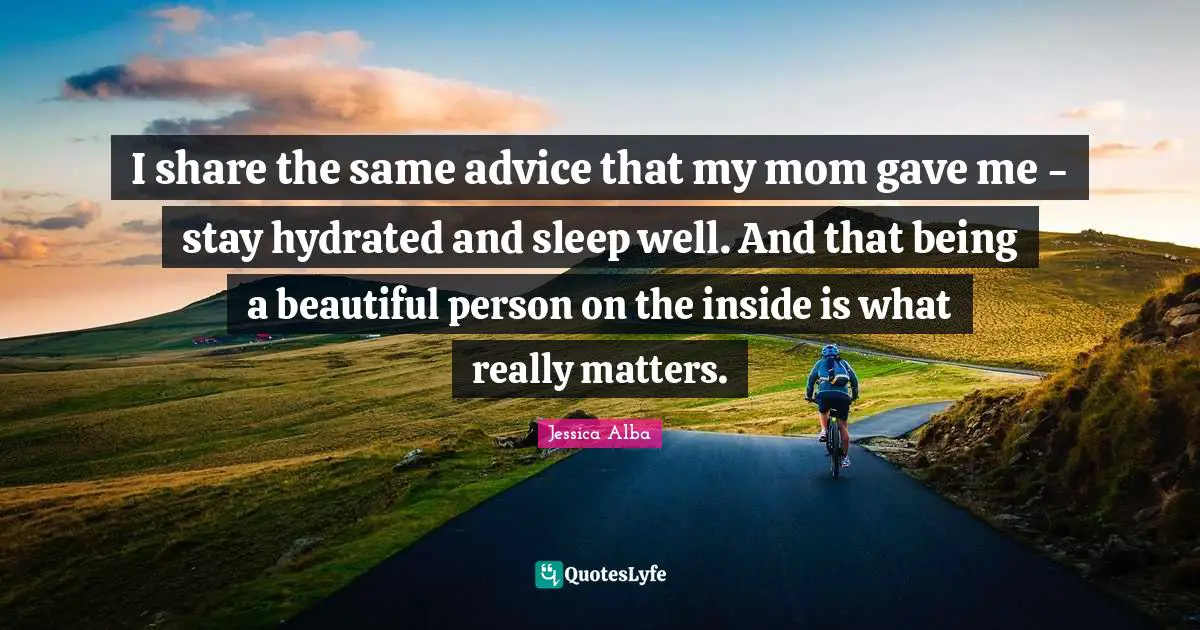 Jessica Alba Quotes: "I share the same advice that my mom gave me - stay hydrated and sleep well. And that being a beautiful person on the inside is what really matters."