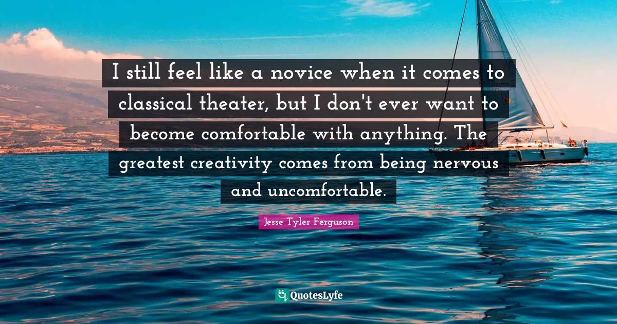 I still feel like a novice when it comes to classical theater, but I don't ever want to become comfortable with anything. The greatest creativity comes from being nervous and uncomfortable.
