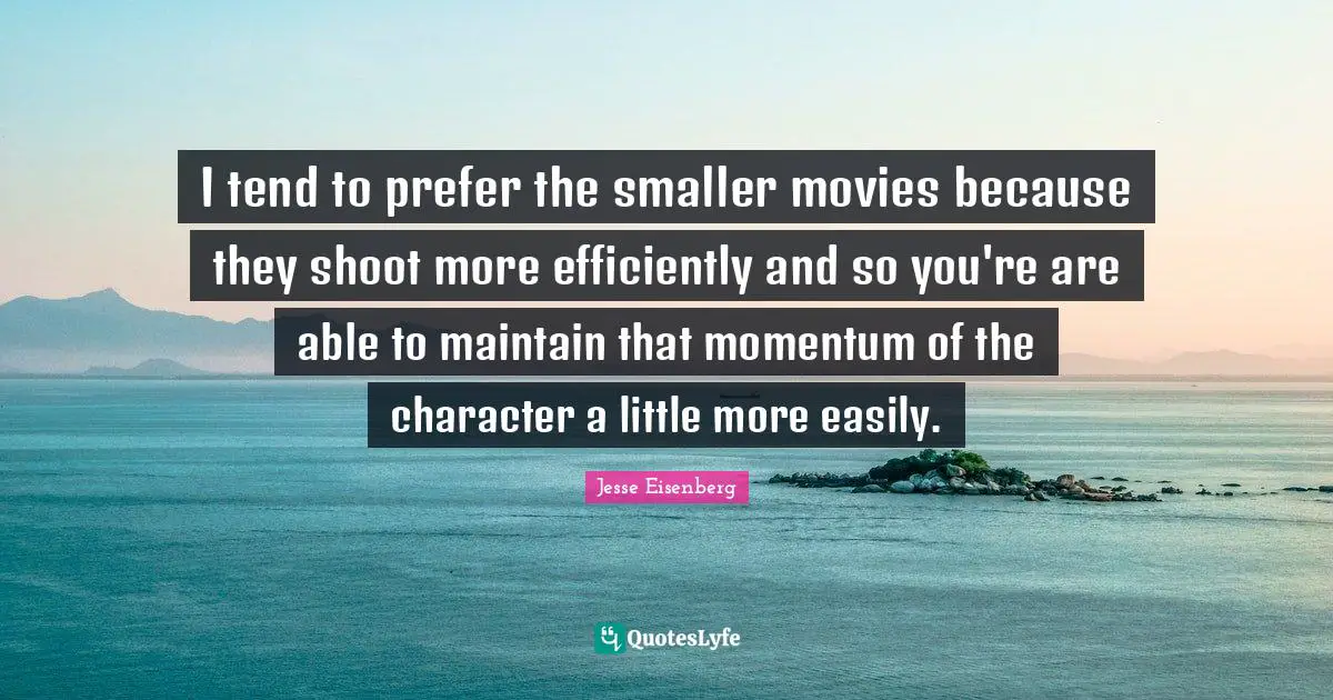 I tend to prefer the smaller movies because they shoot more efficiently and so you're are able to maintain that momentum of the character a little more easily.