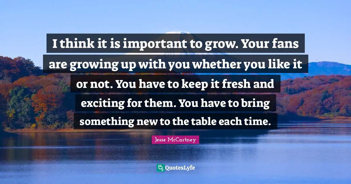 New Thinking Quotes: "I think it is important to grow. Your fans are growing up with you whether you like it or not. You have to keep it fresh and exciting for them. You have to bring something new to the table each time."