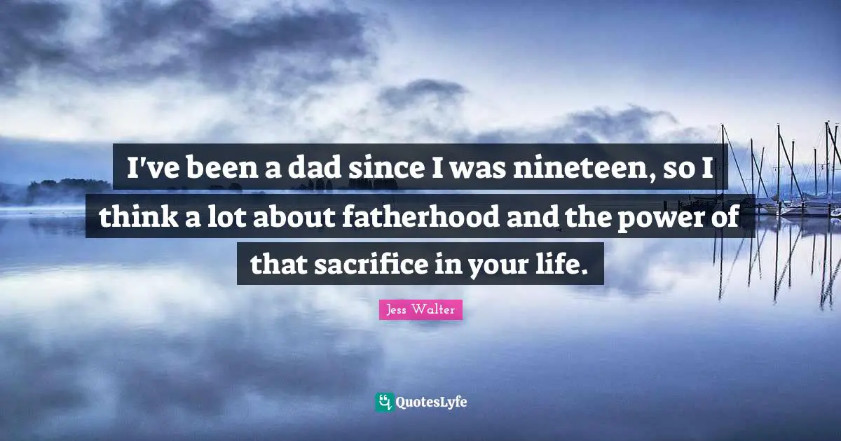 Jess Walter Quotes: "I've been a dad since I was nineteen, so I think a lot about fatherhood and the power of that sacrifice in your life."
