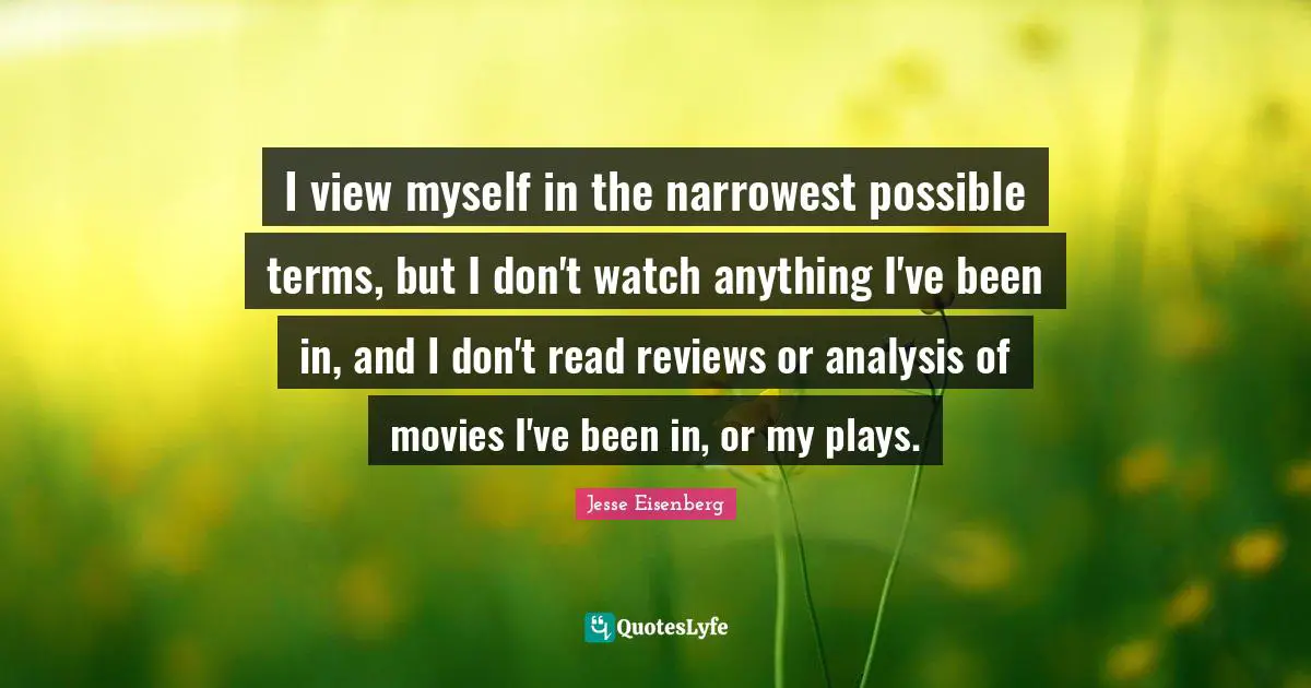 I view myself in the narrowest possible terms, but I don't watch anything I've been in, and I don't read reviews or analysis of movies I've been in, or my plays.