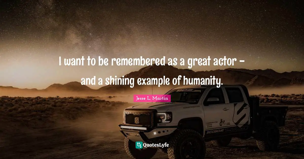 I want to be remembered as a great actor - and a shining example of humanity.