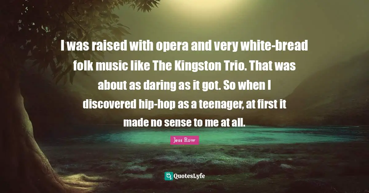 Folk Music Quotes: "I was raised with opera and very white-bread folk music like The Kingston Trio. That was about as daring as it got. So when I discovered hip-hop as a teenager, at first it made no sense to me at all."