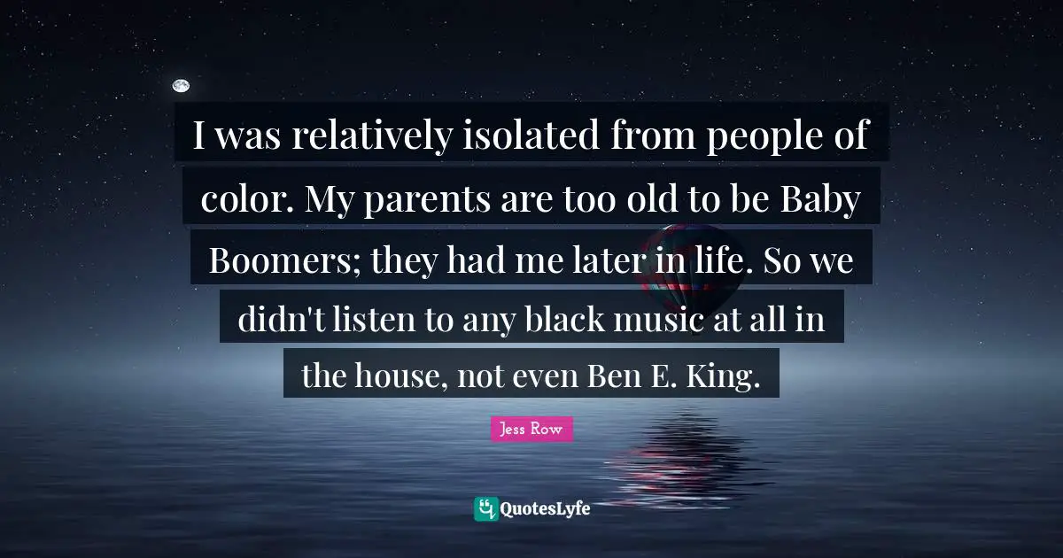I was relatively isolated from people of color. My parents are too old to be Baby Boomers; they had me later in life. So we didn't listen to any black music at all in the house, not even Ben E. King.