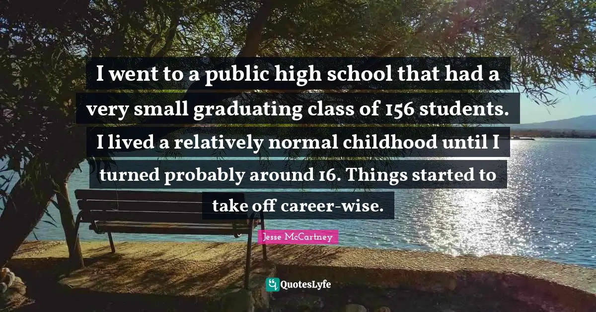 I went to a public high school that had a very small graduating class of 156 students. I lived a relatively normal childhood until I turned probably around 16. Things started to take off career-wise.