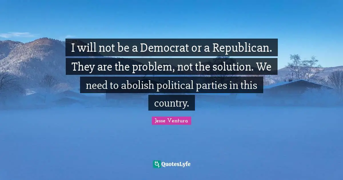 I will not be a Democrat or a Republican. They are the problem, not the solution. We need to abolish political parties in this country.