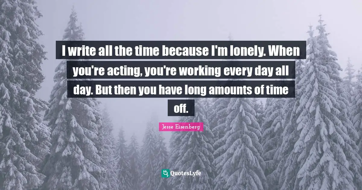 I write all the time because I'm lonely. When you're acting, you're working every day all day. But then you have long amounts of time off.