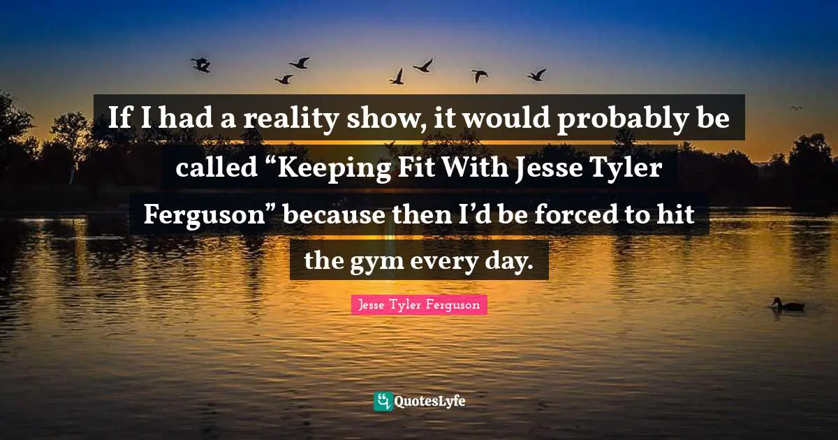 If I had a reality show, it would probably be called “Keeping Fit With Jesse Tyler Ferguson” because then I’d be forced to hit the gym every day.