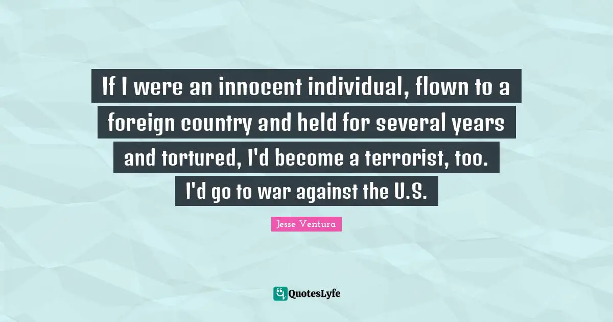If I were an innocent individual, flown to a foreign country and held for several years and tortured, I'd become a terrorist, too. I'd go to war against the U.S.