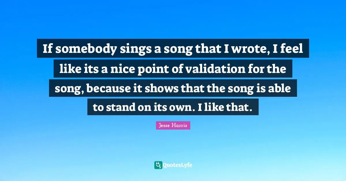 If somebody sings a song that I wrote, I feel like its a nice point of validation for the song, because it shows that the song is able to stand on its own. I like that.