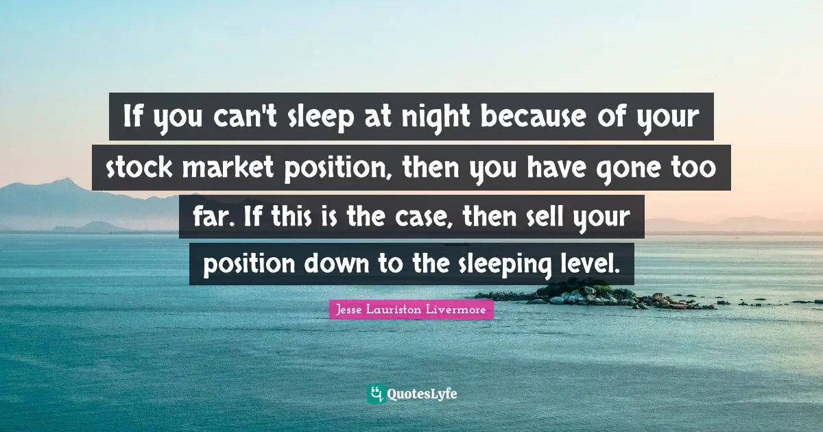 Jesse Lauriston Livermore Quotes: "If you can't sleep at night because of your stock market position, then you have gone too far. If this is the case, then sell your position down to the sleeping level."