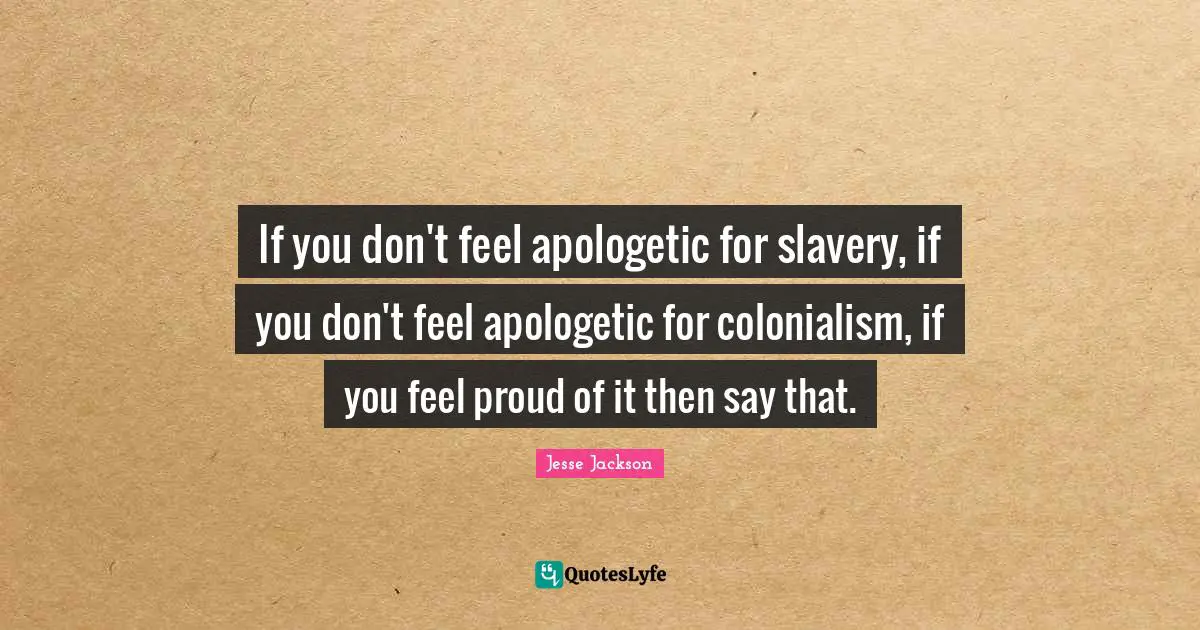 If you don't feel apologetic for slavery, if you don't feel apologetic for colonialism, if you feel proud of it then say that.