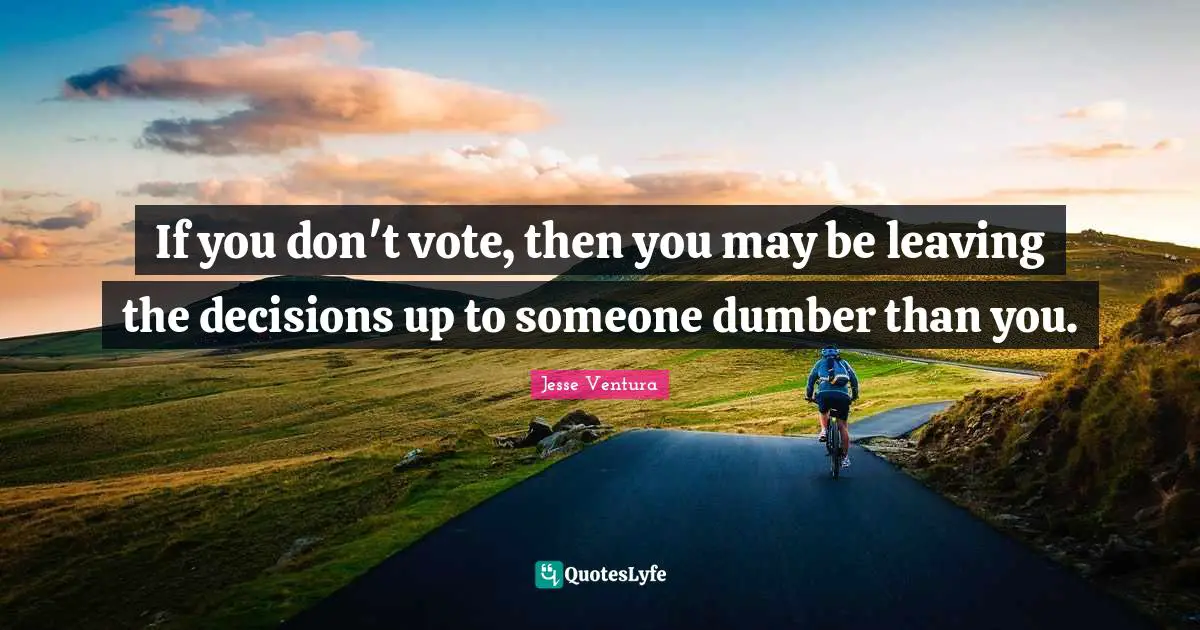 If you don't vote, then you may be leaving the decisions up to someone dumber than you.