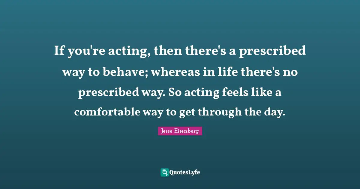If you're acting, then there's a prescribed way to behave; whereas in life there's no prescribed way. So acting feels like a comfortable way to get through the day.