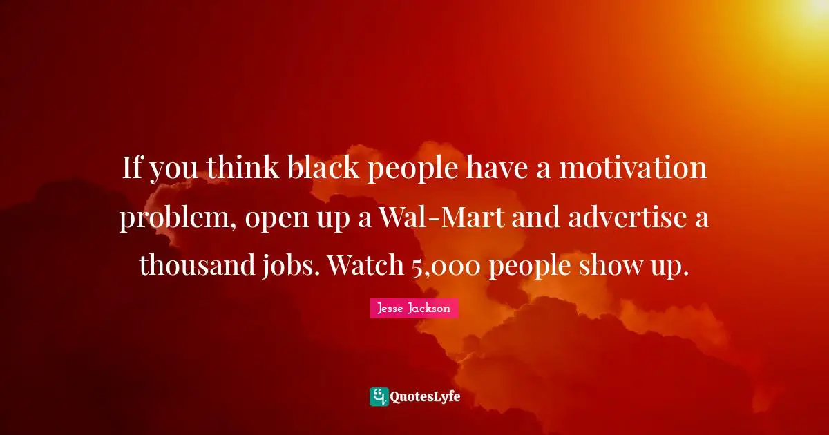 If you think black people have a motivation problem, open up a Wal-Mart and advertise a thousand jobs. Watch 5,000 people show up.