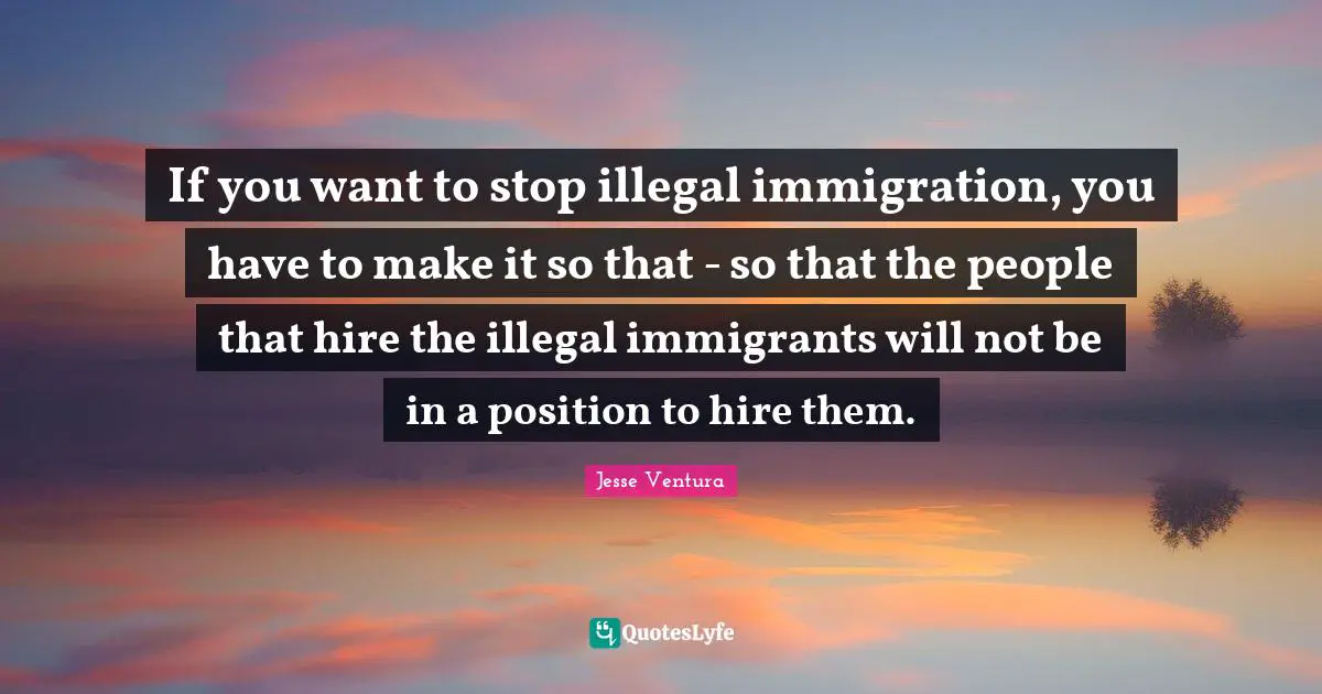 If you want to stop illegal immigration, you have to make it so that - so that the people that hire the illegal immigrants will not be in a position to hire them.