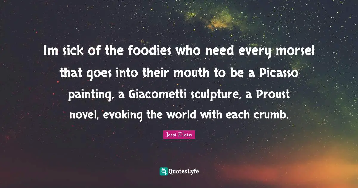 Im sick of the foodies who need every morsel that goes into their mouth to be a Picasso painting, a Giacometti sculpture, a Proust novel, evoking the world with each crumb.