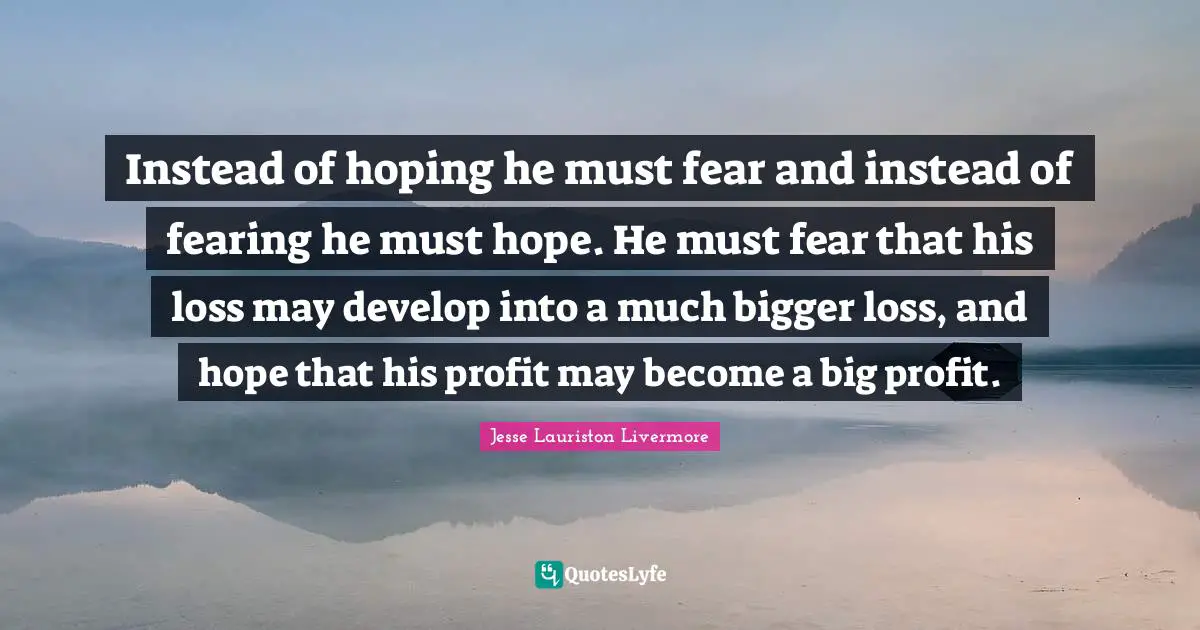 Jesse Lauriston Livermore Quotes: "Instead of hoping he must fear and instead of fearing he must hope. He must fear that his loss may develop into a much bigger loss, and hope that his profit may become a big profit."