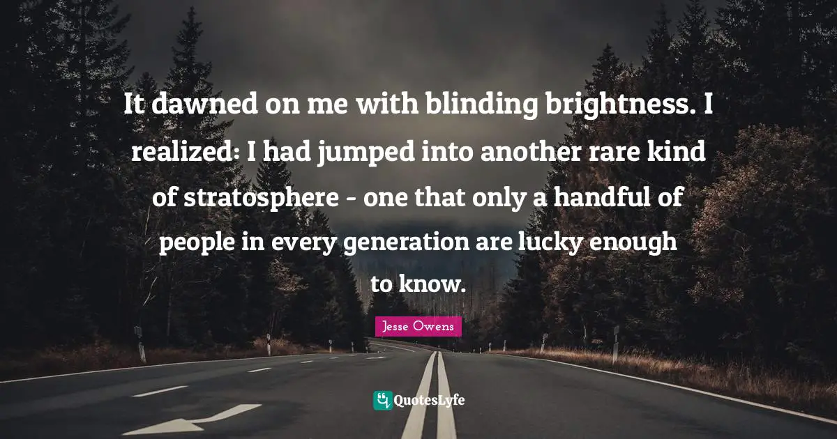 Jesse Owens Quotes: "It dawned on me with blinding brightness. I realized: I had jumped into another rare kind of stratosphere - one that only a handful of people in every generation are lucky enough to know."