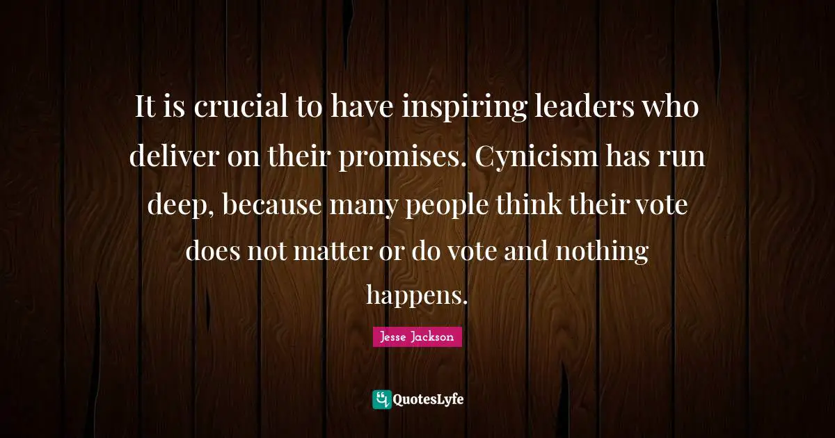 It is crucial to have inspiring leaders who deliver on their promises. Cynicism has run deep, because many people think their vote does not matter or do vote and nothing happens.