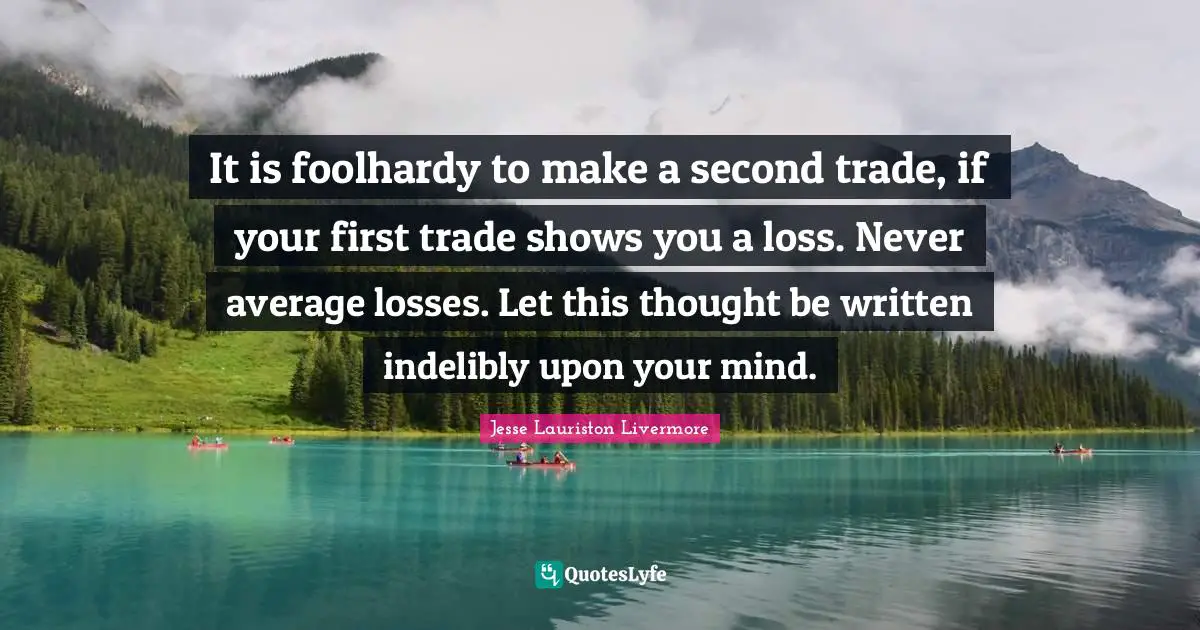 Jesse Lauriston Livermore Quotes: "It is foolhardy to make a second trade, if your first trade shows you a loss. Never average losses. Let this thought be written indelibly upon your mind."