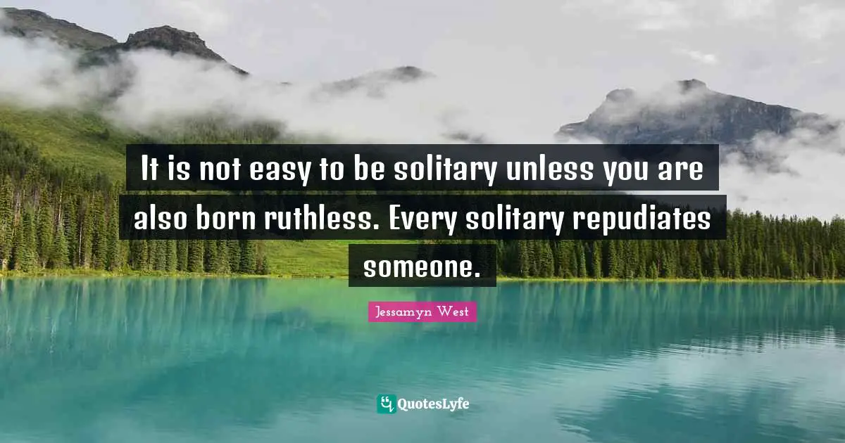 It is not easy to be solitary unless you are also born ruthless. Every solitary repudiates someone.